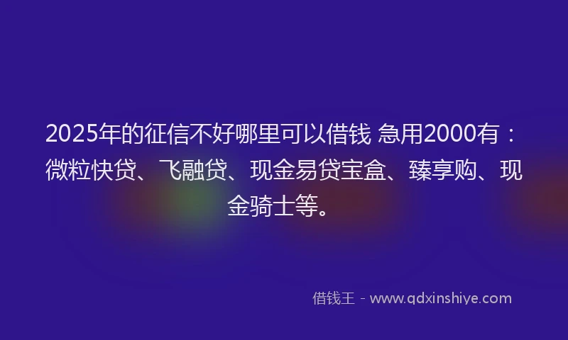 2025年的征信不好哪里可以借钱 急用2000有：微粒快贷、飞融贷、现金易贷宝盒、臻享购、现金骑士等。