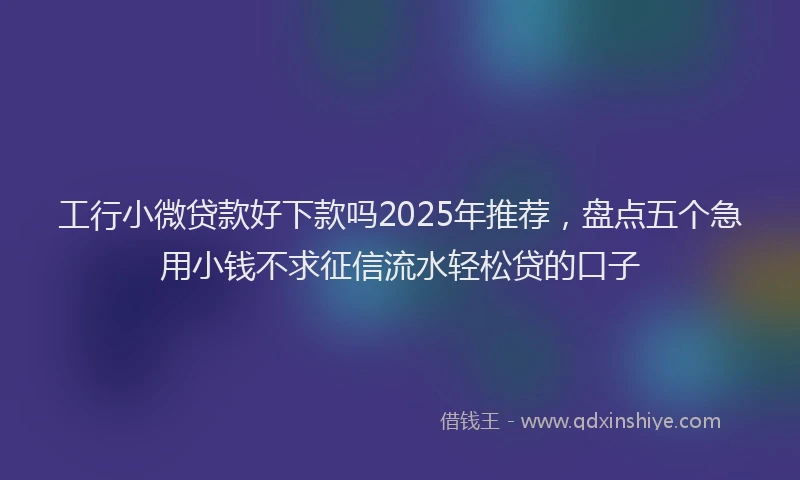 工行小微贷款好下款吗2025年推荐，盘点五个急用小钱不求征信流水轻松贷的口子