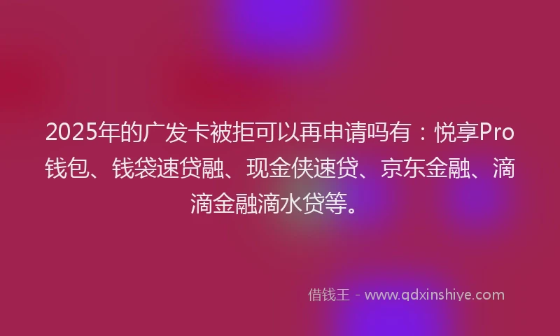 2025年的广发卡被拒可以再申请吗有：悦享Pro钱包、钱袋速贷融、现金侠速贷、京东金融、滴滴金融滴水贷等。