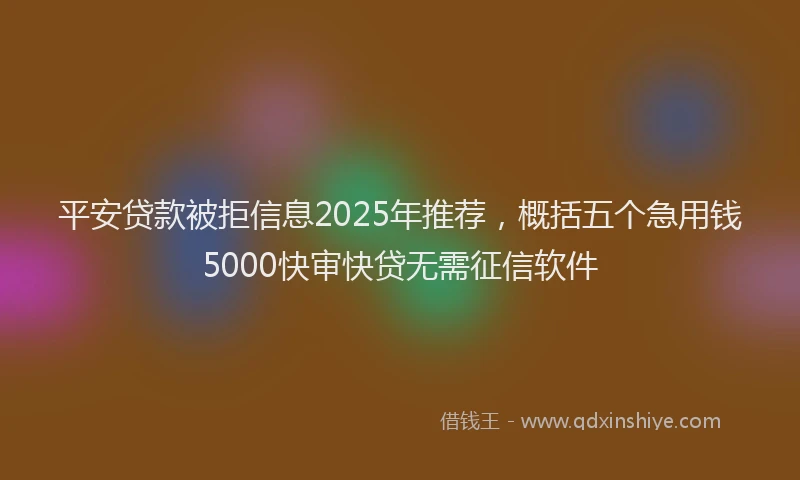 平安贷款被拒信息2025年推荐，概括五个急用钱5000快审快贷无需征信软件