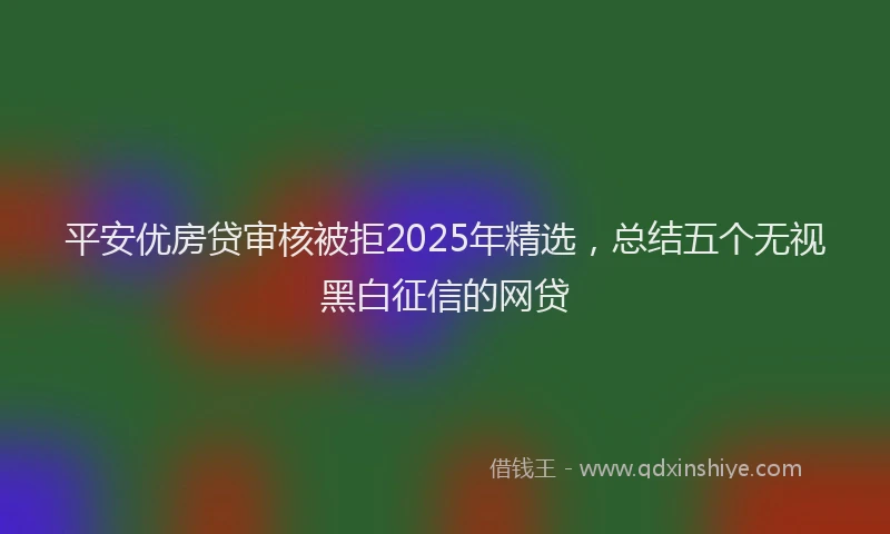 平安优房贷审核被拒2025年精选，总结五个无视黑白征信的网贷