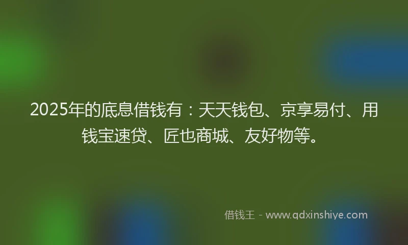 2025年的底息借钱有：天天钱包、京享易付、用钱宝速贷、匠也商城、友好物等。