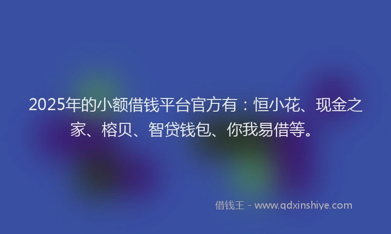 2025年的小额借钱平台官方有：恒小花、现金之家、榕贝、智贷钱包、你我易借等。