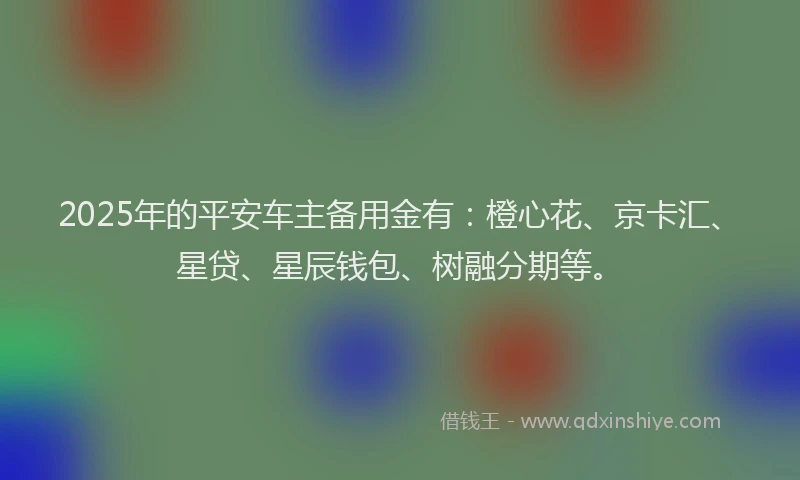 2025年的平安车主备用金有：橙心花、京卡汇、星贷、星辰钱包、树融分期等。