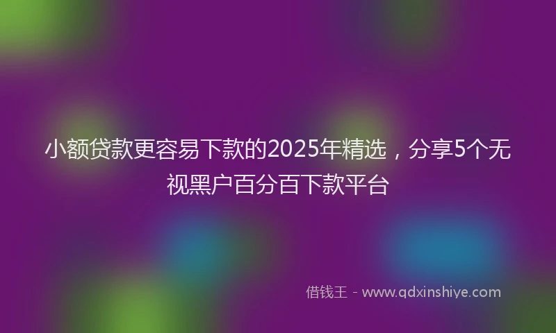 小额贷款更容易下款的2025年精选，分享5个无视黑户百分百下款平台