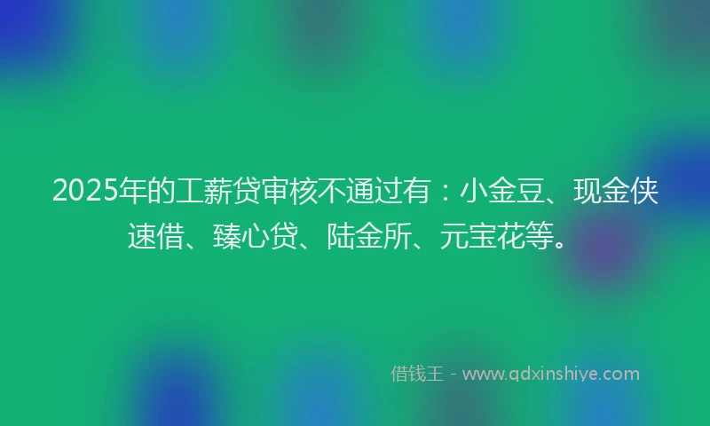 2025年的工薪贷审核不通过有：小金豆、现金侠速借、臻心贷、陆金所、元宝花等。