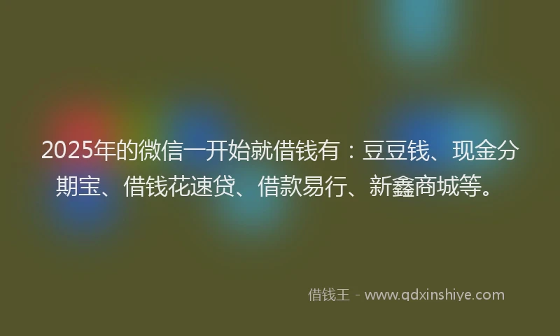 2025年的微信一开始就借钱有：豆豆钱、现金分期宝、借钱花速贷、借款易行、新鑫商城等。