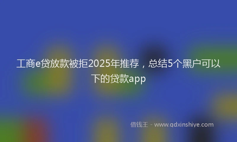 工商e贷放款被拒2025年推荐，总结5个黑户可以下的贷款app