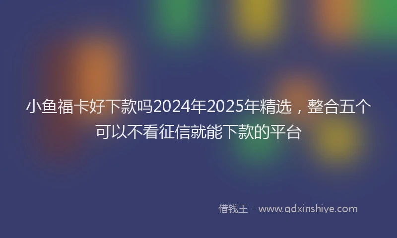 小鱼福卡好下款吗2024年2025年精选，整合五个可以不看征信就能下款的平台