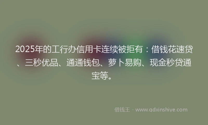 2025年的工行办信用卡连续被拒有：借钱花速贷、三秒优品、通通钱包、萝卜易购、现金秒贷通宝等。