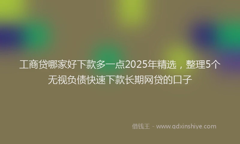 工商贷哪家好下款多一点2025年精选，整理5个无视负债快速下款长期网贷的口子
