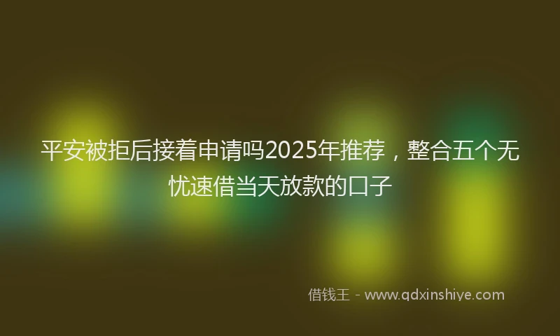 平安被拒后接着申请吗2025年推荐，整合五个无忧速借当天放款的口子
