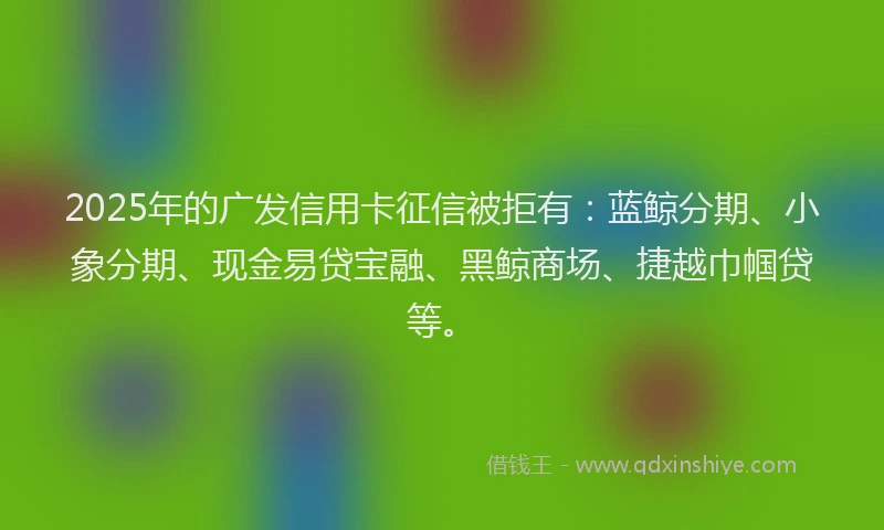 2025年的广发信用卡征信被拒有：蓝鲸分期、小象分期、现金易贷宝融、黑鲸商场、捷越巾帼贷等。