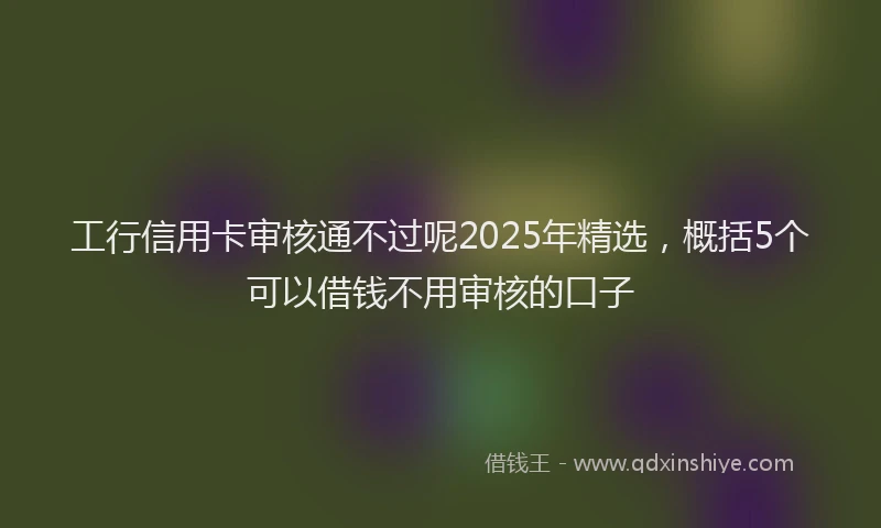工行信用卡审核通不过呢2025年精选，概括5个可以借钱不用审核的口子