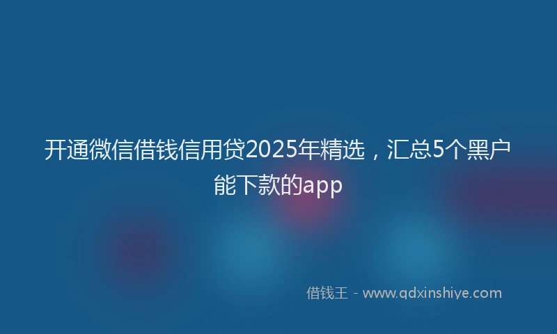开通微信借钱信用贷2025年精选，汇总5个黑户能下款的app