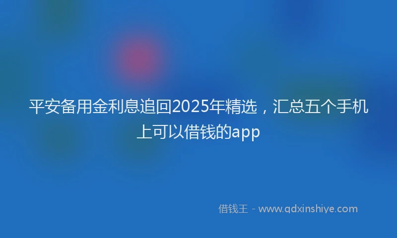 平安备用金利息追回2025年精选，汇总五个手机上可以借钱的app