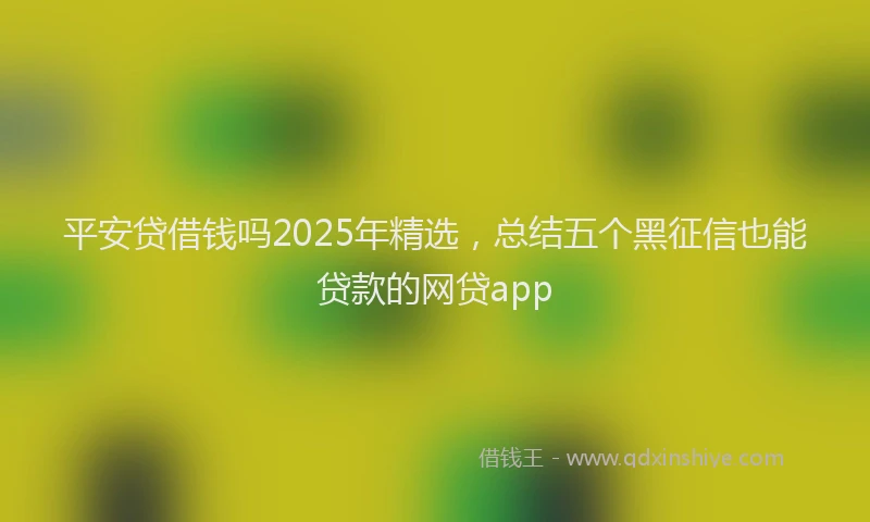 平安贷借钱吗2025年精选，总结五个黑征信也能贷款的网贷app