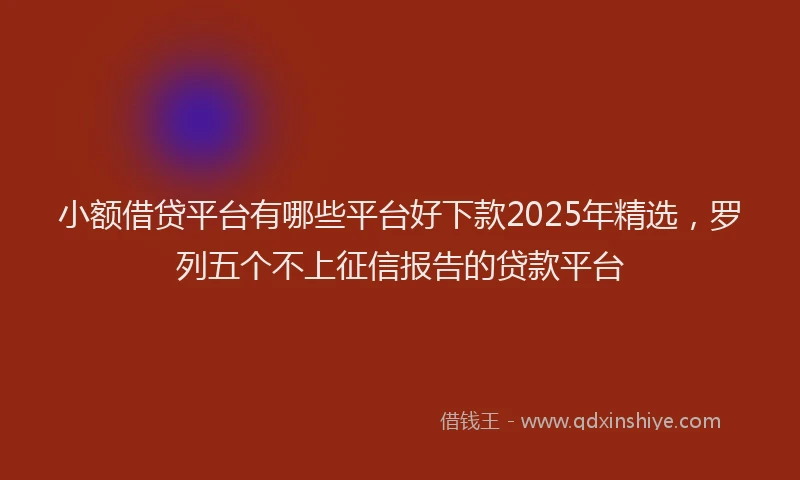 小额借贷平台有哪些平台好下款2025年精选，罗列五个不上征信报告的贷款平台