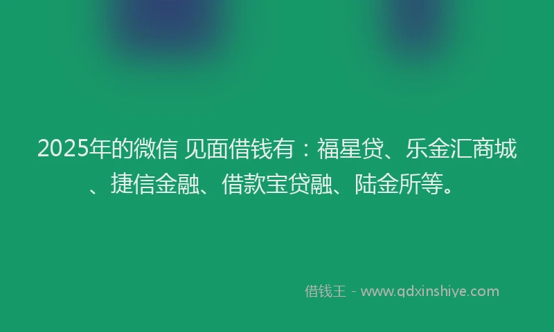 2025年的微信 见面借钱有：福星贷、乐金汇商城、捷信金融、借款宝贷融、陆金所等。