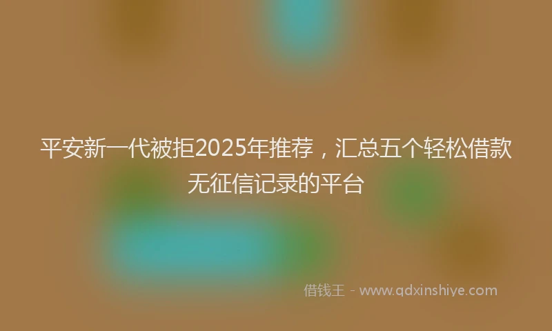 平安新一代被拒2025年推荐，汇总五个轻松借款无征信记录的平台
