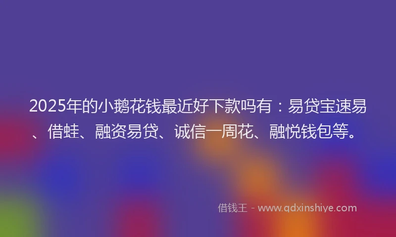 2025年的小鹅花钱最近好下款吗有：易贷宝速易、借蛙、融资易贷、诚信一周花、融悦钱包等。