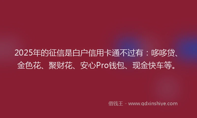 2025年的征信是白户信用卡通不过有：哆哆贷、金色花、聚财花、安心Pro钱包、现金快车等。