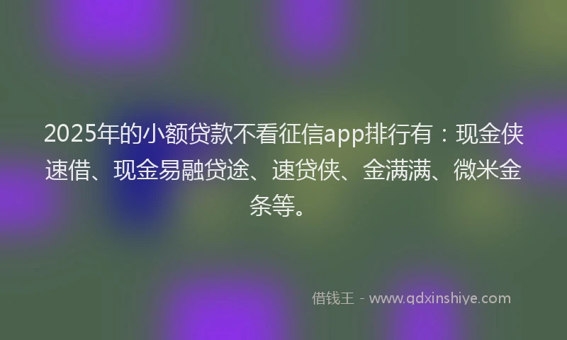 2025年的小额贷款不看征信app排行有：现金侠速借、现金易融贷途、速贷侠、金满满、微米金条等。