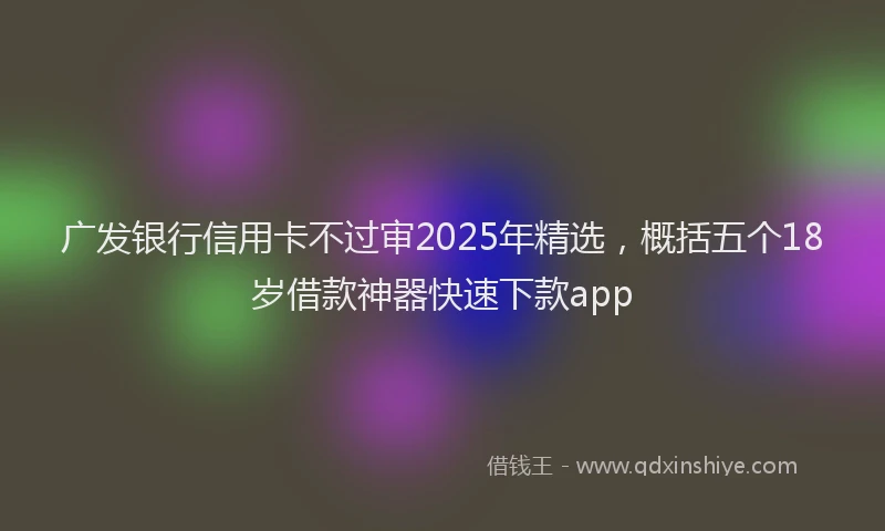 广发银行信用卡不过审2025年精选，概括五个18岁借款神器快速下款app
