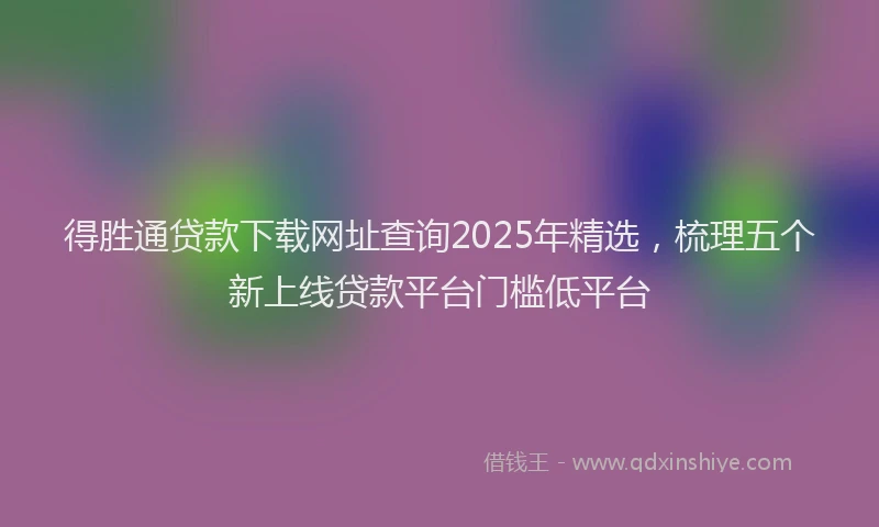 得胜通贷款下载网址查询2025年精选，梳理五个新上线贷款平台门槛低平台
