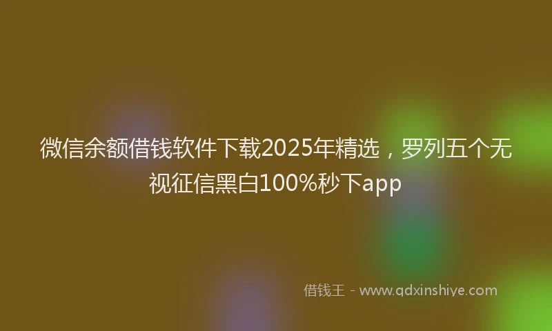 微信余额借钱软件下载2025年精选，罗列五个无视征信黑白100%秒下app