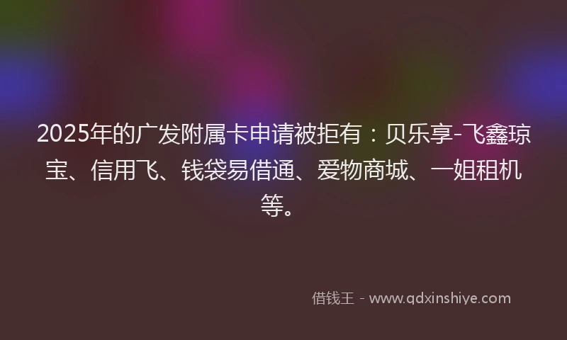 2025年的广发附属卡申请被拒有：贝乐享-飞鑫琼宝、信用飞、钱袋易借通、爱物商城、一姐租机等。