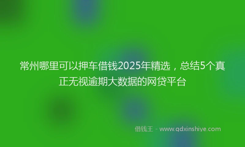 常州哪里可以押车借钱2025年精选，总结5个真正无视逾期大数据的网贷平台