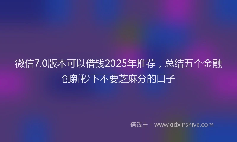 微信7.0版本可以借钱2025年推荐，总结五个金融创新秒下不要芝麻分的口子