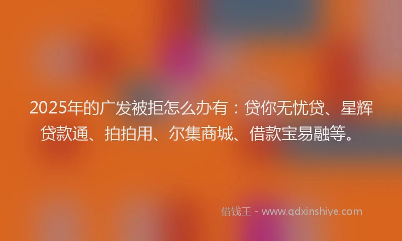 2025年的广发被拒怎么办有：贷你无忧贷、星辉贷款通、拍拍用、尔集商城、借款宝易融等。