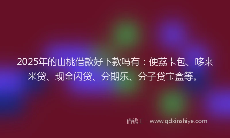 2025年的山桃借款好下款吗有：便荔卡包、哆来米贷、现金闪贷、分期乐、分子贷宝盒等。
