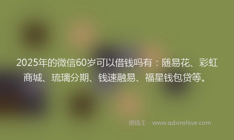 2025年的微信60岁可以借钱吗有：随易花、彩虹商城、琉璃分期、钱速融易、福星钱包贷等。