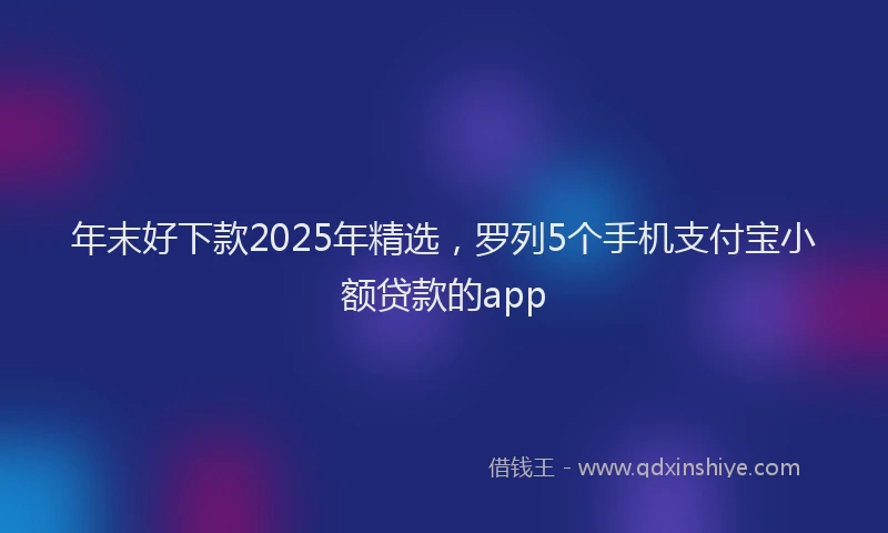 年末好下款2025年精选，罗列5个手机支付宝小额贷款的app