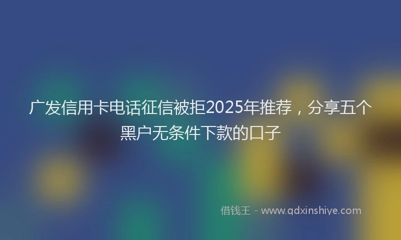 广发信用卡电话征信被拒2025年推荐，分享五个黑户无条件下款的口子