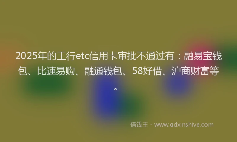 2025年的工行etc信用卡审批不通过有：融易宝钱包、比速易购、融通钱包、58好借、沪商财富等。