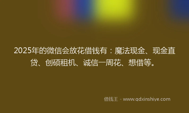 2025年的微信会放花借钱有：魔法现金、现金直贷、创硕租机、诚信一周花、想借等。
