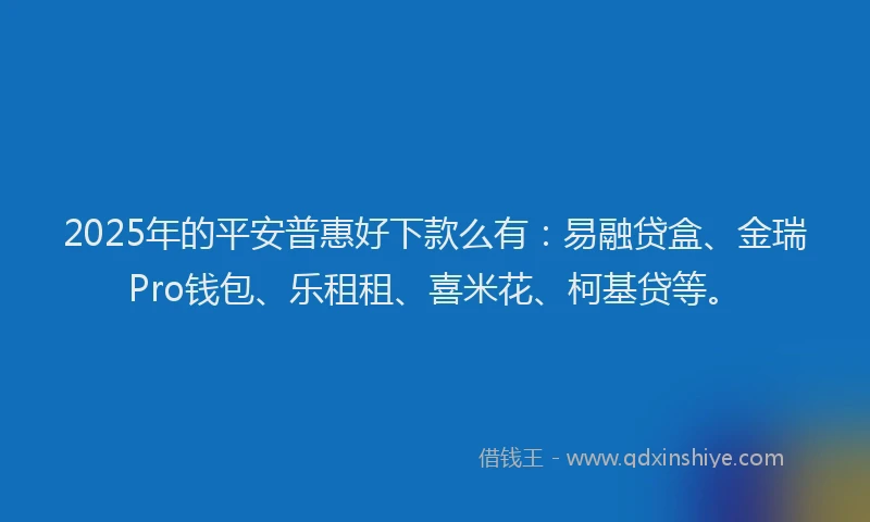 2025年的平安普惠好下款么有：易融贷盒、金瑞Pro钱包、乐租租、喜米花、柯基贷等。