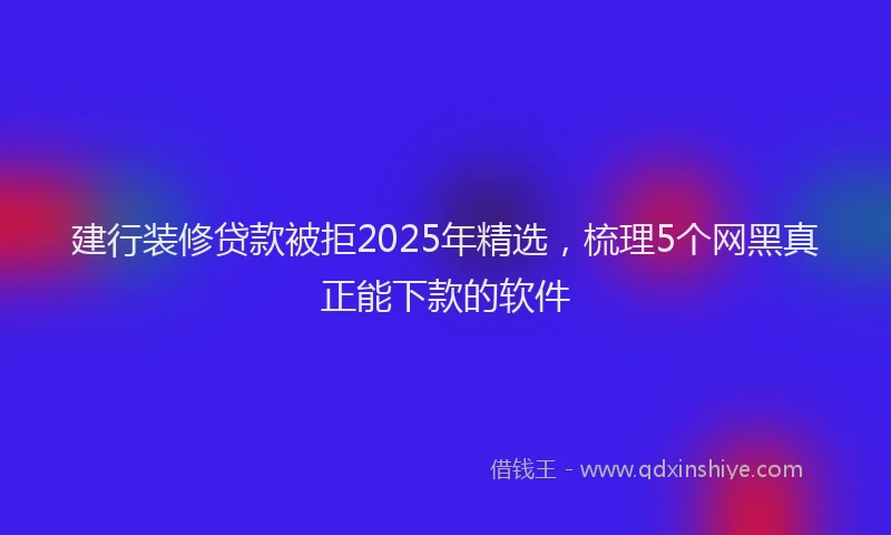 建行装修贷款被拒2025年精选，梳理5个网黑真正能下款的软件