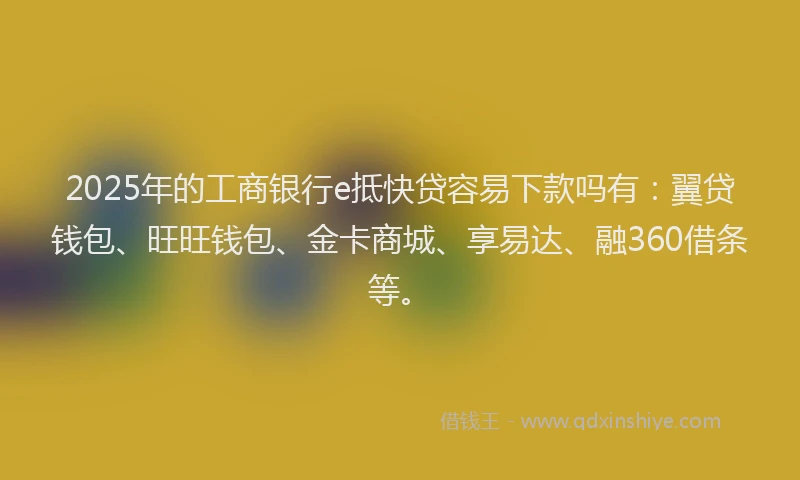 2025年的工商银行e抵快贷容易下款吗有：翼贷钱包、旺旺钱包、金卡商城、享易达、融360借条等。