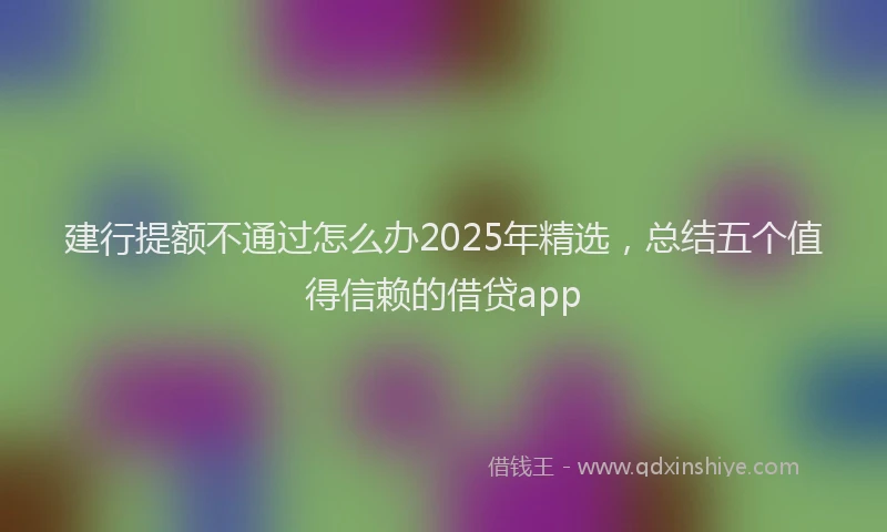 建行提额不通过怎么办2025年精选，总结五个值得信赖的借贷app