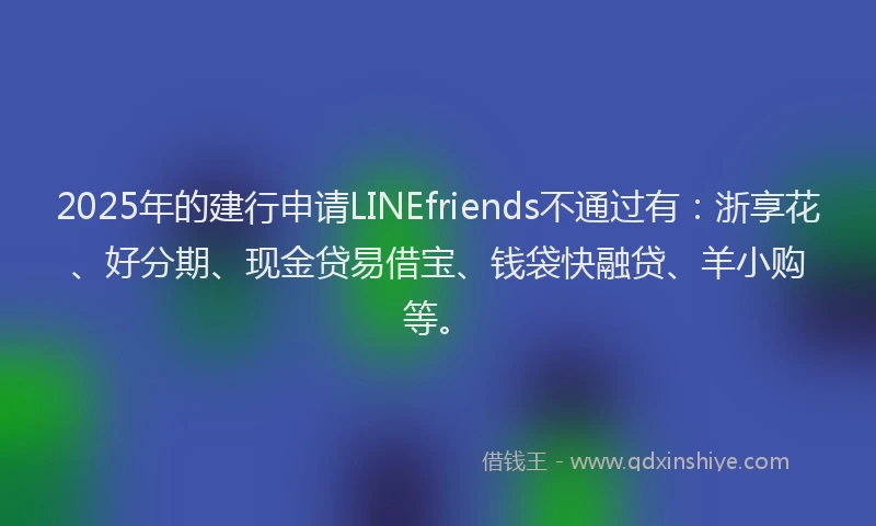 2025年的建行申请LINEfriends不通过有：浙享花、好分期、现金贷易借宝、钱袋快融贷、羊小购等。