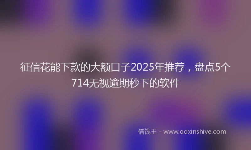 征信花能下款的大额口子2025年推荐，盘点5个714无视逾期秒下的软件