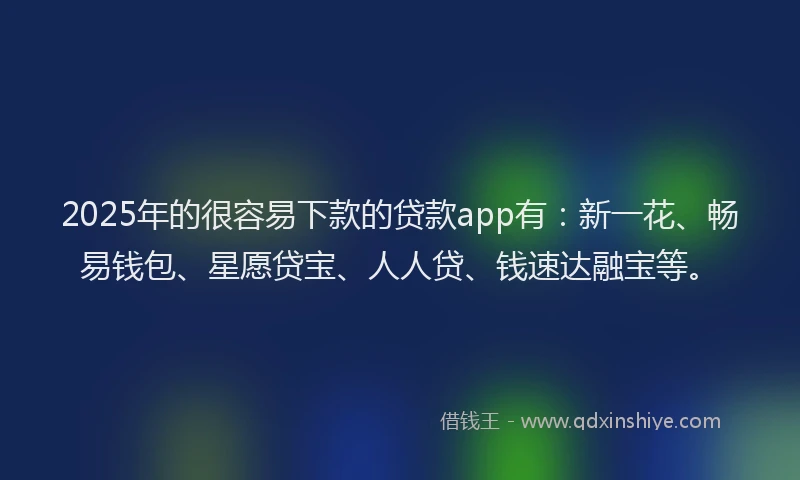 2025年的很容易下款的贷款app有：新一花、畅易钱包、星愿贷宝、人人贷、钱速达融宝等。