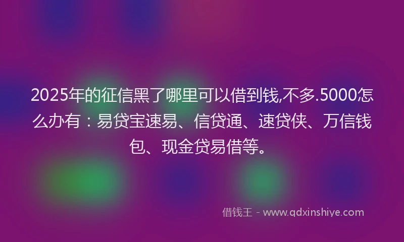 2025年的征信黑了哪里可以借到钱,不多.5000怎么办有：易贷宝速易、信贷通、速贷侠、万信钱包、现金贷易借等。