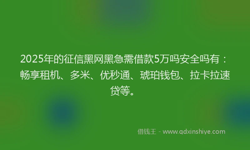 2025年的征信黑网黑急需借款5万吗安全吗有：畅享租机、多米、优秒通、琥珀钱包、拉卡拉速贷等。