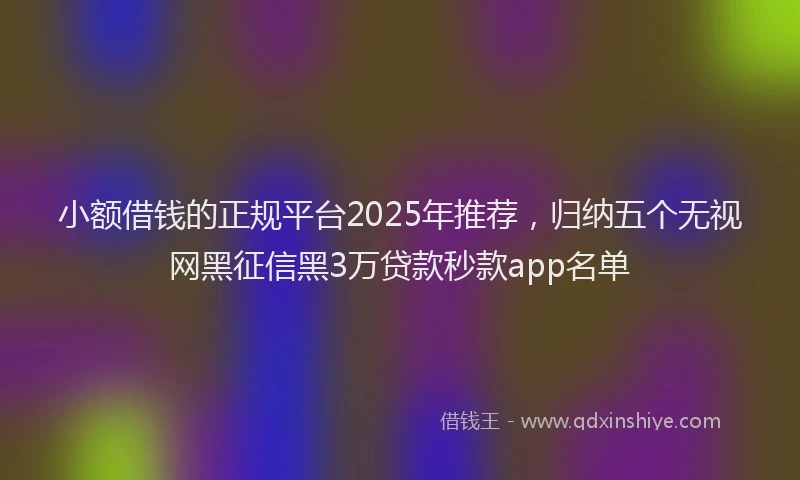 小额借钱的正规平台2025年推荐，归纳五个无视网黑征信黑3万贷款秒款app名单